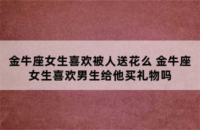 金牛座女生喜欢被人送花么 金牛座女生喜欢男生给他买礼物吗